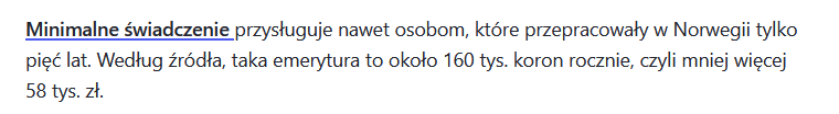 Cytat z finanse.wp.pl: "Minimalne świadczenie przysługuje nawet osobom, które przepracowały w Norwegii tylko pięć lat. Według źródła, taka emerytura to około 160 tys. koron rocznie, czyli mniej więcej 58 tys. zł."