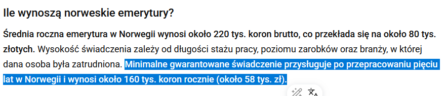 Cytat ze strony wiadomości.radiozet.pl: "Średnia roczna emerytura w Norwegii wynosi około 220 tys. koron brutto, co przekłada się na około 80 tys. złotych. Wysokość świadczenia zależy od długości stażu pracy, poziomu zarobków oraz branży, w której dana osoba była zatrudniona. Minimalne gwarantowane świadczenie przysługuje po przepracowaniu pięciu lat w Norwegii i wynosi około 160 tys. koron rocznie (około 58 tys. zł)."