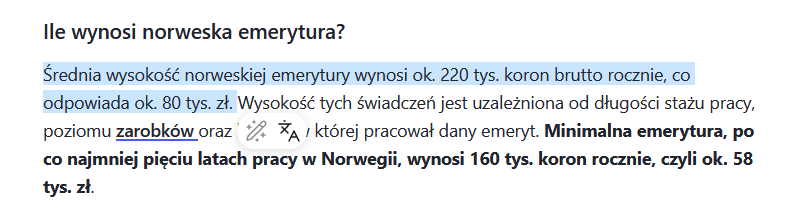 Cytat z Money.pl: "Ile wynosi norweska emerytura?

Średnia wysokość norweskiej emerytury wynosi ok. 220 tys. koron brutto rocznie, co odpowiada ok. 80 tys. zł. Wysokość tych świadczeń jest uzależniona od długości stażu pracy, poziomu zarobków oraz branży, w której pracował dany emeryt. Minimalna emerytura, po co najmniej pięciu latach pracy w Norwegii, wynosi 160 tys. koron rocznie, czyli ok. 58 tys. zł."